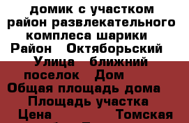 домик с участком район развлекательного комплеса шарики › Район ­ Октяборьский › Улица ­ ближний поселок › Дом ­ 75 › Общая площадь дома ­ 36 › Площадь участка ­ 10 › Цена ­ 850 000 - Томская обл., Томск г. Недвижимость » Дома, коттеджи, дачи продажа   